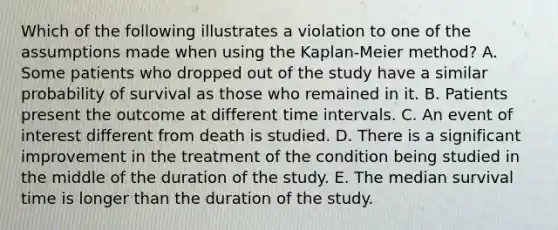 Which of the following illustrates a violation to one of the assumptions made when using the Kaplan-Meier method? A. Some patients who dropped out of the study have a similar probability of survival as those who remained in it. B. Patients present the outcome at different time intervals. C. An event of interest different from death is studied. D. There is a significant improvement in the treatment of the condition being studied in the middle of the duration of the study. E. The median survival time is longer than the duration of the study.