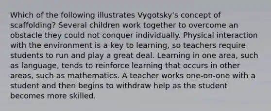 Which of the following illustrates Vygotsky's concept of scaffolding? Several children work together to overcome an obstacle they could not conquer individually. Physical interaction with the environment is a key to learning, so teachers require students to run and play a great deal. Learning in one area, such as language, tends to reinforce learning that occurs in other areas, such as mathematics. A teacher works one-on-one with a student and then begins to withdraw help as the student becomes more skilled.