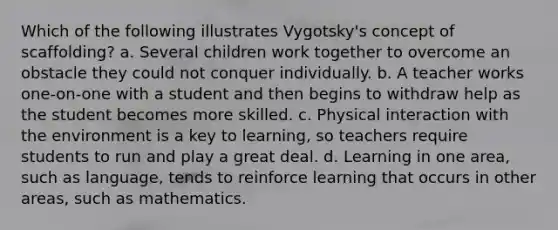 Which of the following illustrates Vygotsky's concept of scaffolding? a. Several children work together to overcome an obstacle they could not conquer individually. b. A teacher works one-on-one with a student and then begins to withdraw help as the student becomes more skilled. c. Physical interaction with the environment is a key to learning, so teachers require students to run and play a great deal. d. Learning in one area, such as language, tends to reinforce learning that occurs in other areas, such as mathematics.