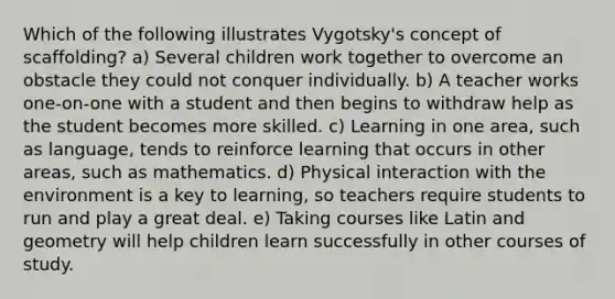 Which of the following illustrates Vygotsky's concept of scaffolding? a) Several children work together to overcome an obstacle they could not conquer individually. b) A teacher works one-on-one with a student and then begins to withdraw help as the student becomes more skilled. c) Learning in one area, such as language, tends to reinforce learning that occurs in other areas, such as mathematics. d) Physical interaction with the environment is a key to learning, so teachers require students to run and play a great deal. e) Taking courses like Latin and geometry will help children learn successfully in other courses of study.