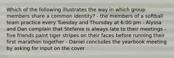 Which of the following illustrates the way in which group members share a common identity? - the members of a softball team practice every Tuesday and Thursday at 6:00 pm - Alyssa and Dan complain that Stefanie is always late to their meetings - five friends paint tiger stripes on their faces before running their first marathon together - Daniel concludes the yearbook meeting by asking for input on the cover