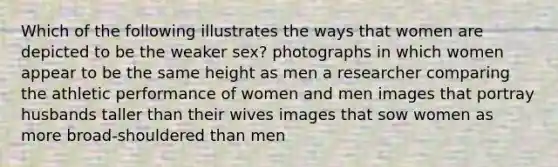 Which of the following illustrates the ways that women are depicted to be the weaker sex? photographs in which women appear to be the same height as men a researcher comparing the athletic performance of women and men images that portray husbands taller than their wives images that sow women as more broad-shouldered than men