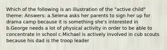 Which of the following is an illustration of the "active child" theme: Answers: a.Selena asks her parents to sign her up for drama camp because it is something she's interested in b.George needs a lot of physical activity in order to be able to concentrate in school c.Michael is actively involved in cub scouts because his dad is the troop leader