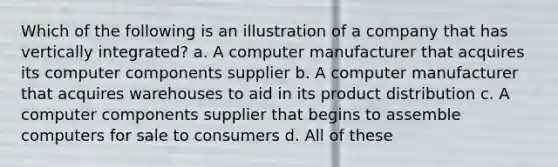 Which of the following is an illustration of a company that has vertically integrated? a. A computer manufacturer that acquires its computer components supplier b. A computer manufacturer that acquires warehouses to aid in its product distribution c. A computer components supplier that begins to assemble computers for sale to consumers d. All of these