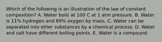 Which of the following is an illustration of the law of constant composition? A. Water boils at 100 C at 1 atm pressure. B. Water is 11% hydrogen and 89% oxygen by mass. C. Water can be separated into other substances by a chemical process. D. Water and salt have different boiling points. E. Water is a compound.