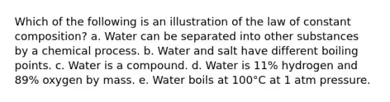 Which of the following is an illustration of the law of constant composition? a. Water can be separated into other substances by a chemical process. b. Water and salt have different boiling points. c. Water is a compound. d. Water is 11% hydrogen and 89% oxygen by mass. e. Water boils at 100°C at 1 atm pressure.