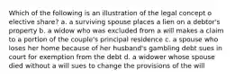 Which of the following is an illustration of the legal concept o elective share? a. a surviving spouse places a lien on a debtor's property b. a widow who was excluded from a will makes a claim to a portion of the couple's principal residence c. a spouse who loses her home because of her husband's gambling debt sues in court for exemption from the debt d. a widower whose spouse died without a will sues to change the provisions of the will