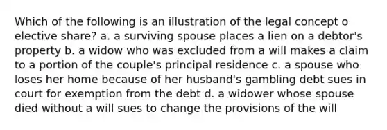 Which of the following is an illustration of the legal concept o elective share? a. a surviving spouse places a lien on a debtor's property b. a widow who was excluded from a will makes a claim to a portion of the couple's principal residence c. a spouse who loses her home because of her husband's gambling debt sues in court for exemption from the debt d. a widower whose spouse died without a will sues to change the provisions of the will