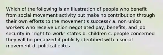 Which of the following is an illustration of people who benefit from social movement activity but make no contribution through their own efforts to the movement's success? a. non-union workers who receive union-negotiated pay, benefits, and job security in "right-to-work" states b. children c. people concerned they will be penalized if publicly identified with a social movement d. political elites