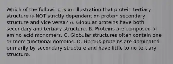 Which of the following is an illustration that protein tertiary structure is NOT strictly dependent on protein secondary structure and vice versa? A. Globular proteins have both secondary and tertiary structure. B. Proteins are composed of amino acid monomers. C. Globular structures often contain one or more functional domains. D. Fibrous proteins are dominated primarily by secondary structure and have little to no tertiary structure.