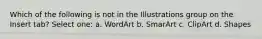 Which of the following is not in the Illustrations group on the Insert tab? Select one: a. WordArt b. SmarArt c. ClipArt d. Shapes