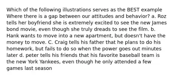 Which of the following illustrations serves as the BEST example Where there is a gap between our attitudes and behavior? a. Roz tells her boyfriend she is extremely excited to see the new James bond movie, even though she truly dreads to see the film. b. Hank wants to move into a new apartment, but doesn't have the money to move. C. Craig tells his father that he plans to do his homework, but fails to do so when the power goes out minutes later d. peter tells his friends that his favorite baseball team is the new York Yankees, even though he only attended a few games last season