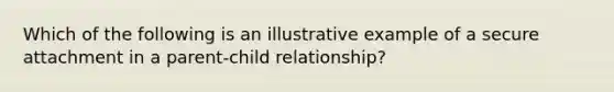 Which of the following is an illustrative example of a secure attachment in a parent-child relationship?