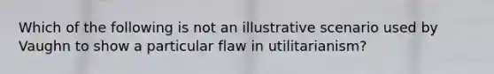 Which of the following is not an illustrative scenario used by Vaughn to show a particular flaw in utilitarianism?