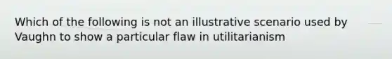 Which of the following is not an illustrative scenario used by Vaughn to show a particular flaw in utilitarianism