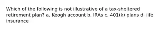 Which of the following is not illustrative of a tax-sheltered retirement plan? a. Keogh account b. IRAs c. 401(k) plans d. life insurance