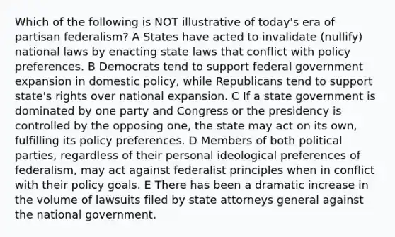 Which of the following is NOT illustrative of today's era of partisan federalism? A States have acted to invalidate (nullify) national laws by enacting state laws that conflict with policy preferences. B Democrats tend to support federal government expansion in domestic policy, while Republicans tend to support state's rights over national expansion. C If a state government is dominated by one party and Congress or the presidency is controlled by the opposing one, the state may act on its own, fulfilling its policy preferences. D Members of both political parties, regardless of their personal ideological preferences of federalism, may act against federalist principles when in conflict with their policy goals. E There has been a dramatic increase in the volume of lawsuits filed by state attorneys general against the national government.