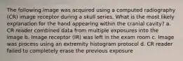 The following image was acquired using a computed radiography (CR) image receptor during a skull series. What is the most likely explanation for the hand appearing within the cranial cavity? a. CR reader combined data from multiple exposures into the image b. Image receptor (IR) was left in the exam room c. Image was process using an extremity histogram protocol d. CR reader failed to completely erase the previous exposure