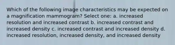 Which of the following image characteristics may be expected on a magnification mammogram? Select one: a. increased resolution and increased contrast b. increased contrast and increased density c. increased contrast and increased density d. increased resolution, increased density, and increased density