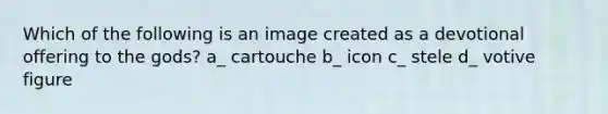 Which of the following is an image created as a devotional offering to the gods? a_ cartouche b_ icon c_ stele d_ votive figure