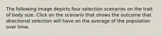 The following image depicts four selection scenarios on the trait of body size. Click on the scenario that shows the outcome that directional selection will have on the average of the population over time.