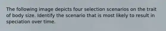 The following image depicts four selection scenarios on the trait of body size. Identify the scenario that is most likely to result in speciation over time.