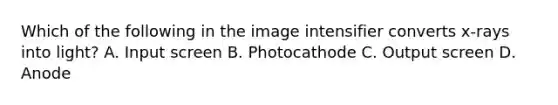 Which of the following in the image intensifier converts x-rays into light? A. Input screen B. Photocathode C. Output screen D. Anode