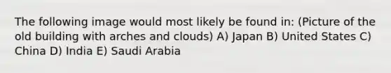 The following image would most likely be found in: (Picture of the old building with arches and clouds) A) Japan B) United States C) China D) India E) Saudi Arabia