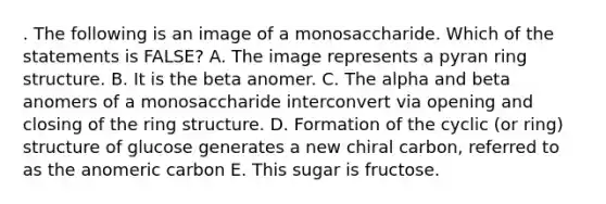 . The following is an image of a monosaccharide. Which of the statements is FALSE? A. The image represents a pyran ring structure. B. It is the beta anomer. C. The alpha and beta anomers of a monosaccharide interconvert via opening and closing of the ring structure. D. Formation of the cyclic (or ring) structure of glucose generates a new chiral carbon, referred to as the anomeric carbon E. This sugar is fructose.