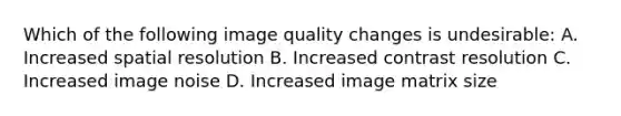 Which of the following image quality changes is undesirable: A. Increased spatial resolution B. Increased contrast resolution C. Increased image noise D. Increased image matrix size