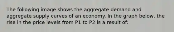 The following image shows the aggregate demand and aggregate supply curves of an economy. In the graph below, the rise in the price levels from P1 to P2 is a result of: