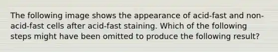 The following image shows the appearance of acid-fast and non-acid-fast cells after acid-fast staining. Which of the following steps might have been omitted to produce the following result?