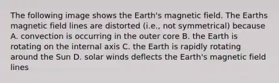 The following image shows the Earth's magnetic field. The Earths magnetic field lines are distorted (i.e., not symmetrical) because A. convection is occurring in the outer core B. the Earth is rotating on the internal axis C. the Earth is rapidly rotating around the Sun D. solar winds deflects the Earth's magnetic field lines