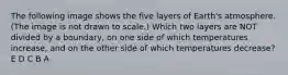 The following image shows the five layers of Earth's atmosphere. (The image is not drawn to scale.) Which two layers are NOT divided by a boundary, on one side of which temperatures increase, and on the other side of which temperatures decrease? E D C B A