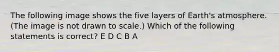 The following image shows the five layers of Earth's atmosphere. (The image is not drawn to scale.) Which of the following statements is correct? E D C B A