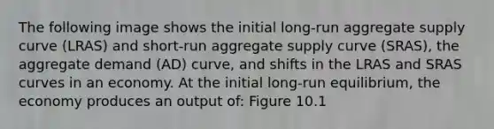 The following image shows the initial long-run aggregate supply curve (LRAS) and short-run aggregate supply curve (SRAS), the aggregate demand (AD) curve, and shifts in the LRAS and SRAS curves in an economy. At the initial long-run equilibrium, the economy produces an output of: Figure 10.1