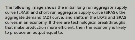 The following image shows the initial long-run aggregate supply curve (LRAS) and short-run aggregate supply curve (SRAS), the aggregate demand (AD) curve, and shifts in the LRAS and SRAS curves in an economy. If there are technological breakthroughs that make production more efficient, then the economy is likely to produce an output equal to: