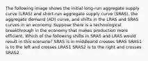 The following image shows the initial long-run aggregate supply curve (LRAS) and short-run aggregate supply curve (SRAS), the aggregate demand (AD) curve, and shifts in the LRAS and SRAS curves in an economy. Suppose there is a technological breakthrough in the economy that makes production more efficient. Which of the following shifts in SRAS and LRAS would result in this scenario? SRAS is in middleand crosses SRAS SRAS1 is to the left and crosses LRAS1 SRAS2 is to the right and crosses SRAS2