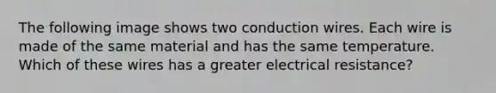 The following image shows two conduction wires. Each wire is made of the same material and has the same temperature. Which of these wires has a greater electrical resistance?