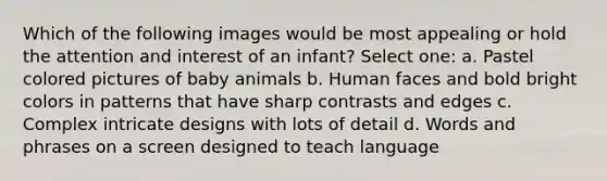 Which of the following images would be most appealing or hold the attention and interest of an infant? Select one: a. Pastel colored pictures of baby animals b. Human faces and bold bright colors in patterns that have sharp contrasts and edges c. Complex intricate designs with lots of detail d. Words and phrases on a screen designed to teach language