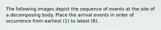 The following images depict the sequence of events at the site of a decomposing body. Place the arrival events in order of occurrence from earliest (1) to latest (6).