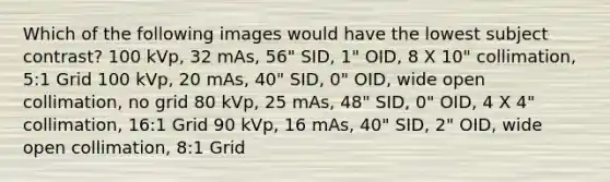 Which of the following images would have the lowest subject contrast? 100 kVp, 32 mAs, 56" SID, 1" OID, 8 X 10" collimation, 5:1 Grid 100 kVp, 20 mAs, 40" SID, 0" OID, wide open collimation, no grid 80 kVp, 25 mAs, 48" SID, 0" OID, 4 X 4" collimation, 16:1 Grid 90 kVp, 16 mAs, 40" SID, 2" OID, wide open collimation, 8:1 Grid