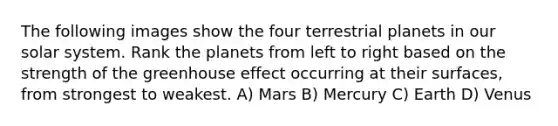 The following images show the four terrestrial planets in our solar system. Rank the planets from left to right based on the strength of the greenhouse effect occurring at their surfaces, from strongest to weakest. A) Mars B) Mercury C) Earth D) Venus