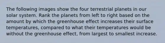 The following images show the four terrestrial planets in our solar system. Rank the planets from left to right based on the amount by which the greenhouse effect increases their surface temperatures, compared to what their temperatures would be without the greenhouse effect, from largest to smallest increase.