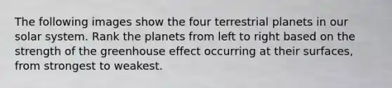 The following images show the four terrestrial planets in our solar system. Rank the planets from left to right based on the strength of the greenhouse effect occurring at their surfaces, from strongest to weakest.