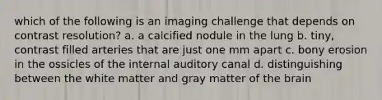 which of the following is an imaging challenge that depends on contrast resolution? a. a calcified nodule in the lung b. tiny, contrast filled arteries that are just one mm apart c. bony erosion in the ossicles of the internal auditory canal d. distinguishing between the white matter and gray matter of the brain