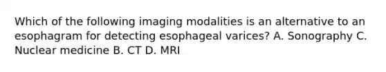 Which of the following imaging modalities is an alternative to an esophagram for detecting esophageal varices? A. Sonography C. Nuclear medicine B. CT D. MRI