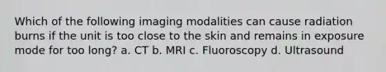 Which of the following imaging modalities can cause radiation burns if the unit is too close to the skin and remains in exposure mode for too long? a. CT b. MRI c. Fluoroscopy d. Ultrasound