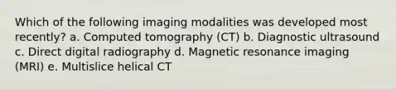 Which of the following imaging modalities was developed most recently? a. Computed tomography (CT) b. Diagnostic ultrasound c. Direct digital radiography d. Magnetic resonance imaging (MRI) e. Multislice helical CT