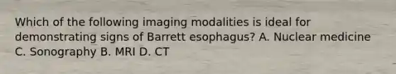 Which of the following imaging modalities is ideal for demonstrating signs of Barrett esophagus? A. Nuclear medicine C. Sonography B. MRI D. CT